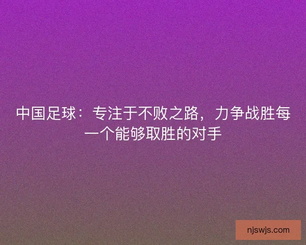 中国足球：专注于不败之路，力争战胜每一个能够取胜的对手