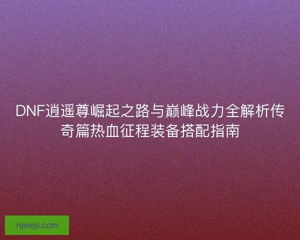 DNF逍遥尊崛起之路与巅峰战力全解析传奇篇热血征程装备搭配指南