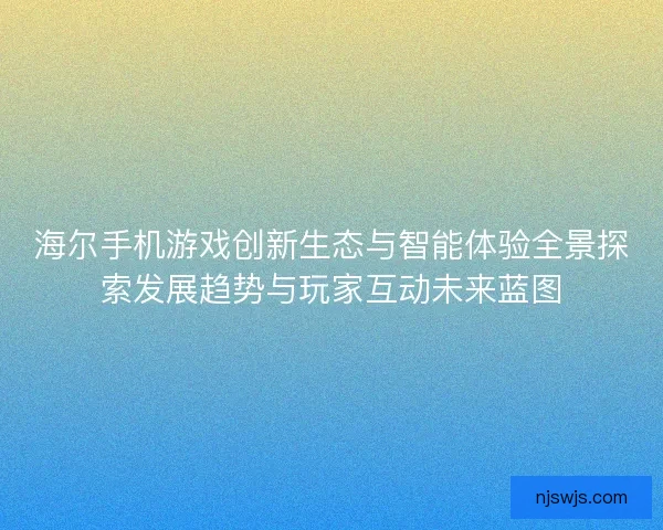 海尔手机游戏创新生态与智能体验全景探索发展趋势与玩家互动未来蓝图