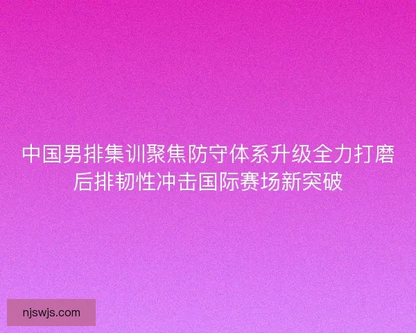 中国男排集训聚焦防守体系升级全力打磨后排韧性冲击国际赛场新突破
